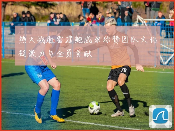 热火战胜雷霆鲍威尔称赞团队文化凝聚力与全员贡献