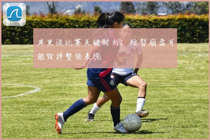 库里谈比赛关键时刻：短暂崩盘可能毁掉整场表现