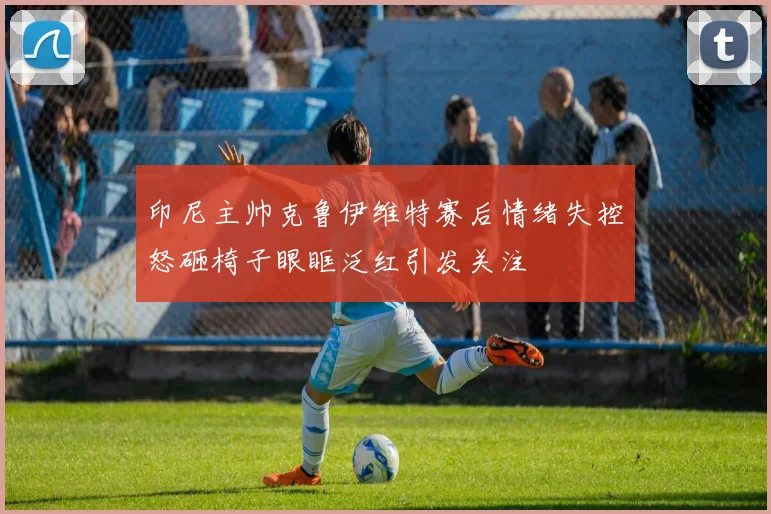 印尼主帅克鲁伊维特赛后情绪失控怒砸椅子眼眶泛红引发关注